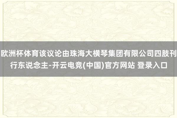 欧洲杯体育该议论由珠海大横琴集团有限公司四肢刊行东说念主-开云电竞(中国)官方网站 登录入口