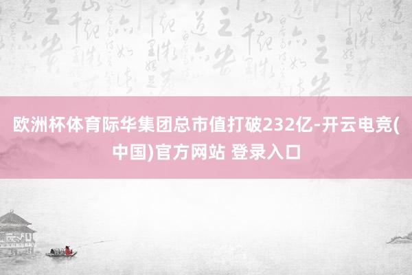 欧洲杯体育际华集团总市值打破232亿-开云电竞(中国)官方网站 登录入口