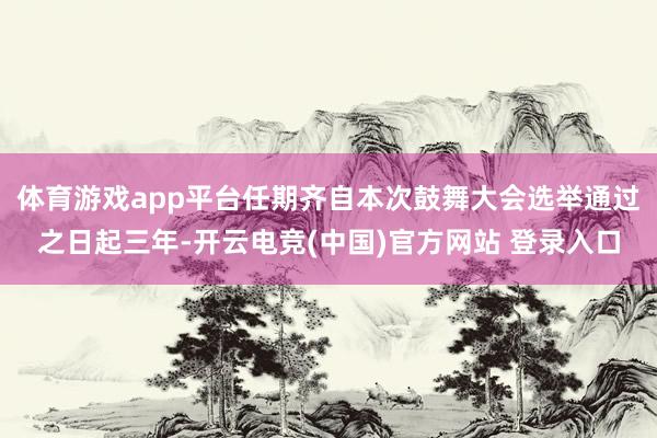 体育游戏app平台任期齐自本次鼓舞大会选举通过之日起三年-开云电竞(中国)官方网站 登录入口