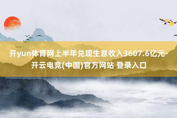 开yun体育网上半年兑现生意收入3607.6亿元-开云电竞(中国)官方网站 登录入口