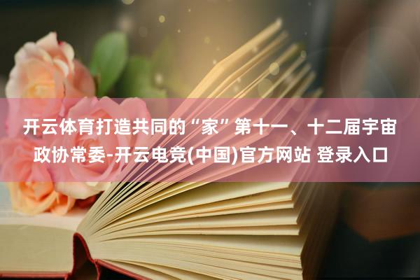 开云体育　　打造共同的“家”　　第十一、十二届宇宙政协常委-开云电竞(中国)官方网站 登录入口