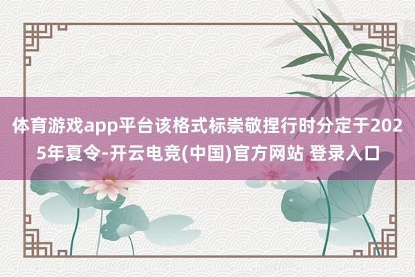 体育游戏app平台该格式标崇敬捏行时分定于2025年夏令-开云电竞(中国)官方网站 登录入口