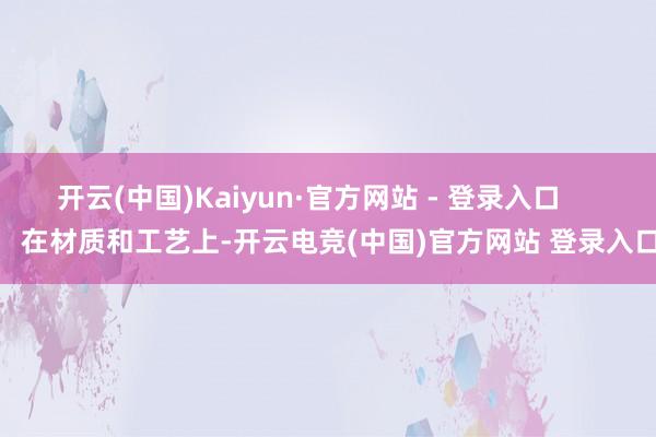 开云(中国)Kaiyun·官方网站 - 登录入口        在材质和工艺上-开云电竞(中国)官方网站 登录入口