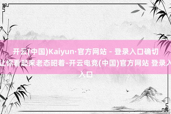开云(中国)Kaiyun·官方网站 - 登录入口确切会让你看起来老态昭着-开云电竞(中国)官方网站 登录入口