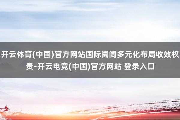 开云体育(中国)官方网站国际阛阓多元化布局收效权贵-开云电竞(中国)官方网站 登录入口
