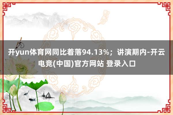 开yun体育网同比着落94.13%；讲演期内-开云电竞(中国)官方网站 登录入口