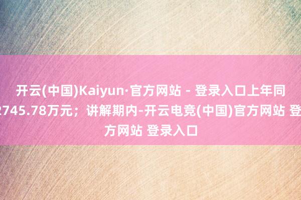 开云(中国)Kaiyun·官方网站 - 登录入口上年同时为-2745.78万元；讲解期内-开云电竞(中国)官方网站 登录入口
