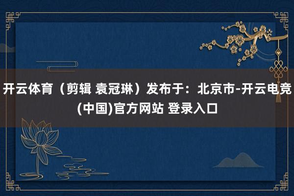 开云体育（剪辑 袁冠琳）发布于：北京市-开云电竞(中国)官方网站 登录入口