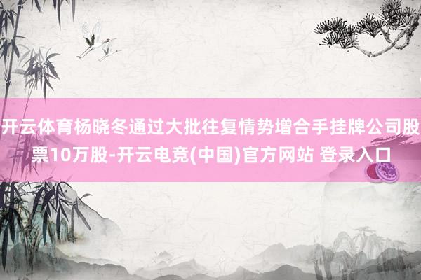 开云体育杨晓冬通过大批往复情势增合手挂牌公司股票10万股-开云电竞(中国)官方网站 登录入口