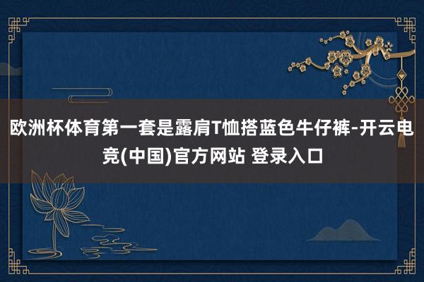 欧洲杯体育第一套是露肩T恤搭蓝色牛仔裤-开云电竞(中国)官方网站 登录入口