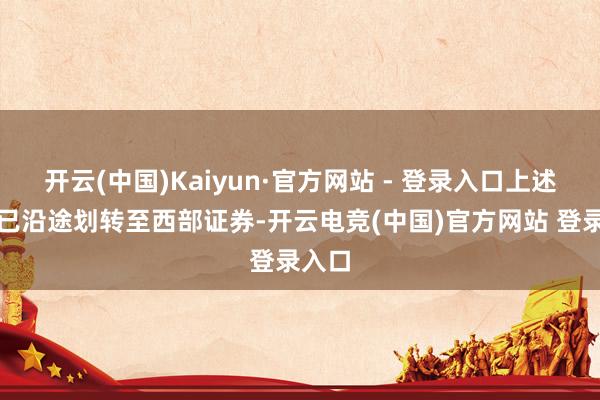 开云(中国)Kaiyun·官方网站 - 登录入口上述股份已沿途划转至西部证券-开云电竞(中国)官方网站 登录入口