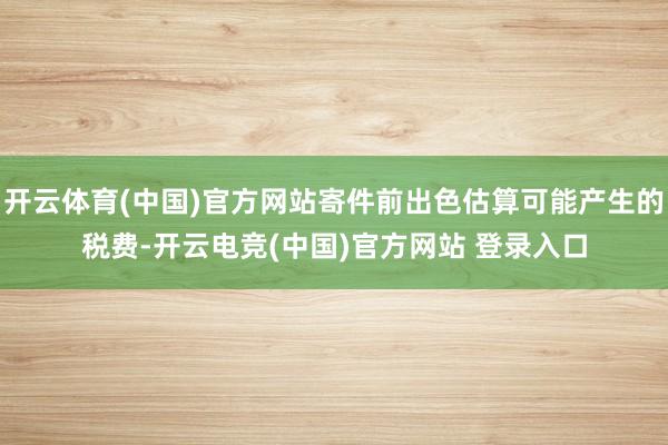 开云体育(中国)官方网站寄件前出色估算可能产生的税费-开云电竞(中国)官方网站 登录入口