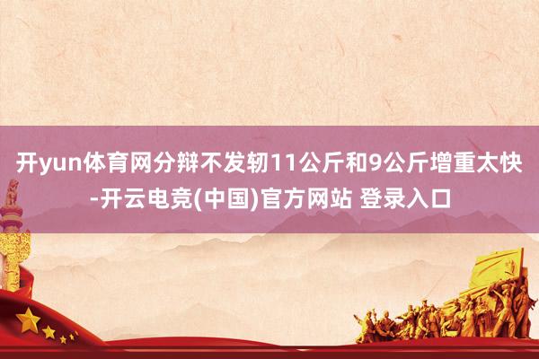 开yun体育网分辩不发轫11公斤和9公斤增重太快-开云电竞(中国)官方网站 登录入口