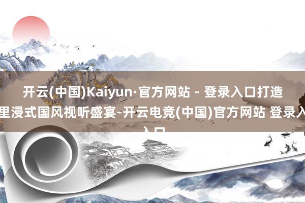 开云(中国)Kaiyun·官方网站 - 登录入口打造千里浸式国风视听盛宴-开云电竞(中国)官方网站 登录入口