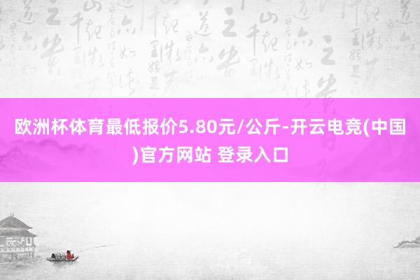 欧洲杯体育最低报价5.80元/公斤-开云电竞(中国)官方网站 登录入口