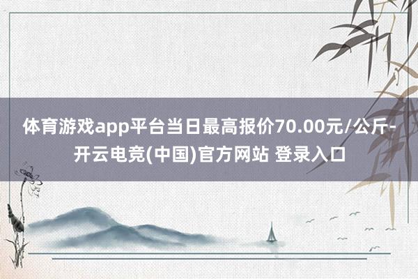体育游戏app平台当日最高报价70.00元/公斤-开云电竞(中国)官方网站 登录入口