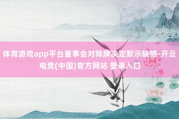 体育游戏app平台董事会对除牌决定默示缺憾-开云电竞(中国)官方网站 登录入口