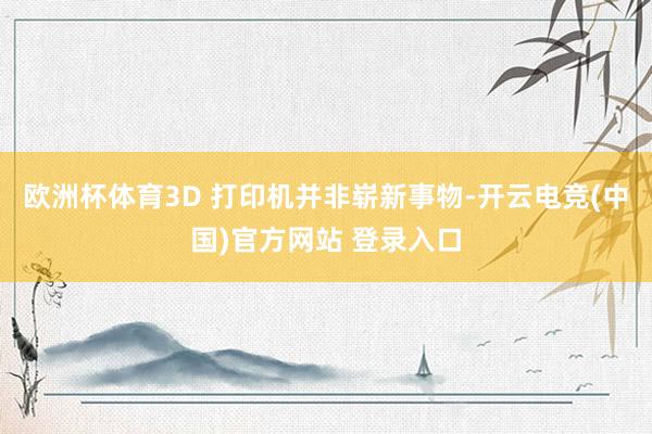 欧洲杯体育3D 打印机并非崭新事物-开云电竞(中国)官方网站 登录入口