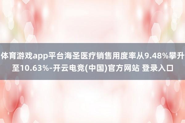 体育游戏app平台海圣医疗销售用度率从9.48%攀升至10.63%-开云电竞(中国)官方网站 登录入口