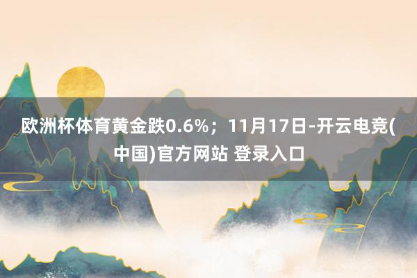 欧洲杯体育黄金跌0.6%；11月17日-开云电竞(中国)官方网站 登录入口