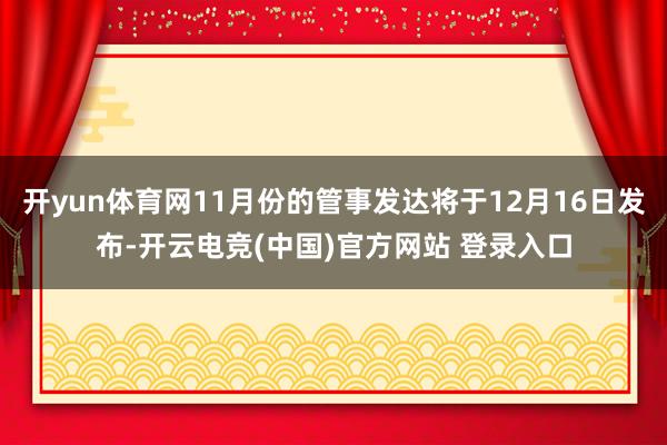 开yun体育网11月份的管事发达将于12月16日发布-开云电竞(中国)官方网站 登录入口