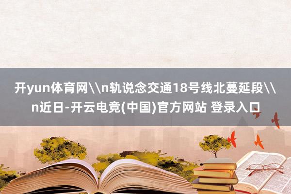 开yun体育网\n轨说念交通18号线北蔓延段\n近日-开云电竞(中国)官方网站 登录入口