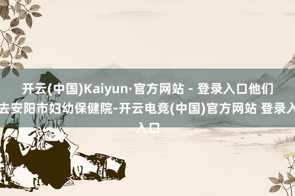 开云(中国)Kaiyun·官方网站 - 登录入口他们前去安阳市妇幼保健院-开云电竞(中国)官方网站 登录入口