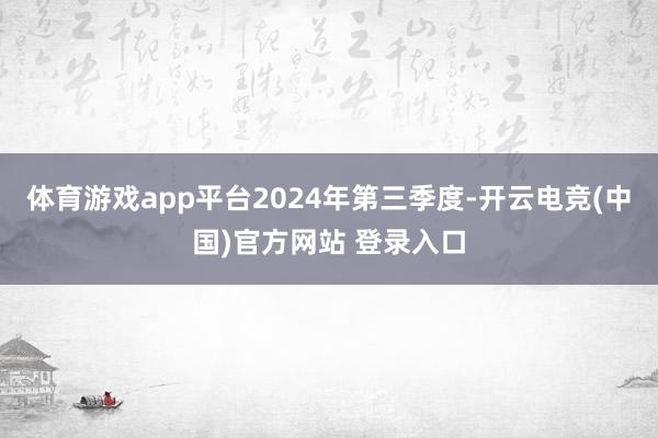 体育游戏app平台　　2024年第三季度-开云电竞(中国)官方网站 登录入口