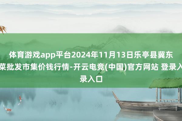体育游戏app平台2024年11月13日乐亭县冀东果菜批发市集价钱行情-开云电竞(中国)官方网站 登录入口