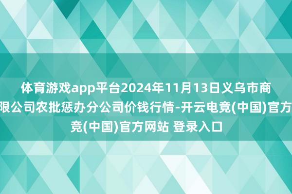 体育游戏app平台2024年11月13日义乌市商场发展集团有限公司农批惩办分公司价钱行情-开云电竞(中国)官方网站 登录入口