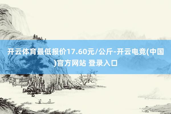 开云体育最低报价17.60元/公斤-开云电竞(中国)官方网站 登录入口