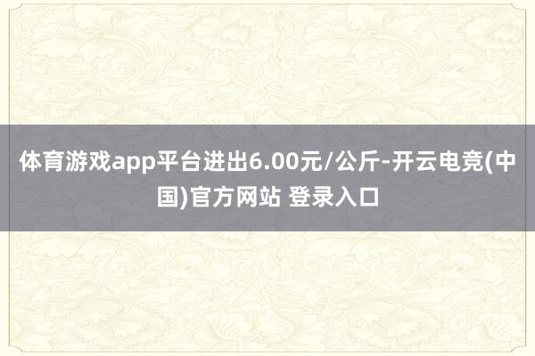 体育游戏app平台进出6.00元/公斤-开云电竞(中国)官方网站 登录入口