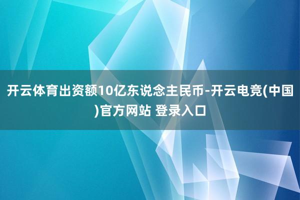 开云体育出资额10亿东说念主民币-开云电竞(中国)官方网站 登录入口