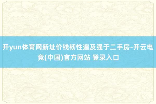 开yun体育网新址价钱韧性遍及强于二手房-开云电竞(中国)官方网站 登录入口