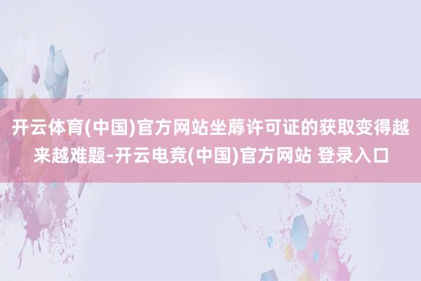 开云体育(中国)官方网站坐蓐许可证的获取变得越来越难题-开云电竞(中国)官方网站 登录入口