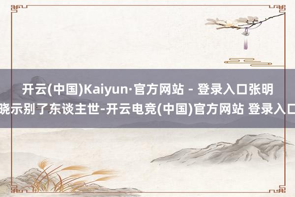 开云(中国)Kaiyun·官方网站 - 登录入口张明晓示别了东谈主世-开云电竞(中国)官方网站 登录入口