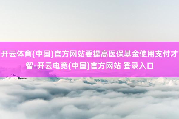 开云体育(中国)官方网站要提高医保基金使用支付才智-开云电竞(中国)官方网站 登录入口