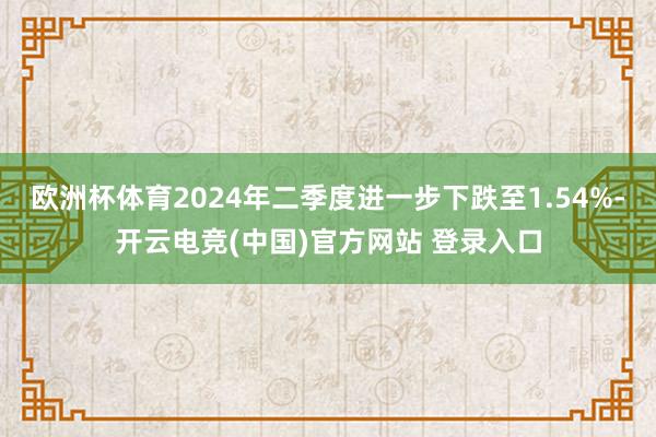 欧洲杯体育2024年二季度进一步下跌至1.54%-开云电竞(中国)官方网站 登录入口