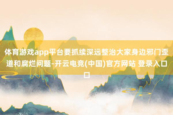 体育游戏app平台要抓续深远整治大家身边邪门歪道和腐烂问题-开云电竞(中国)官方网站 登录入口