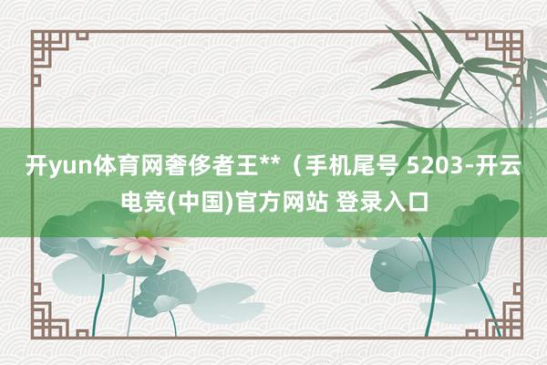 开yun体育网奢侈者王**（手机尾号 5203-开云电竞(中国)官方网站 登录入口