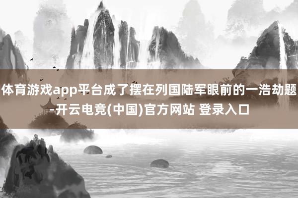 体育游戏app平台成了摆在列国陆军眼前的一浩劫题-开云电竞(中国)官方网站 登录入口