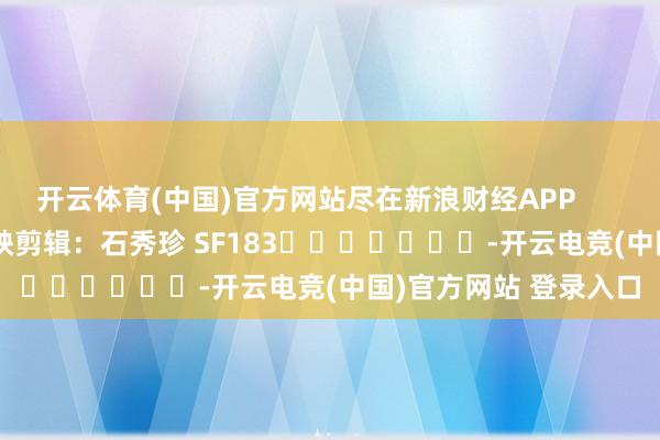 开云体育(中国)官方网站尽在新浪财经APP 遭殃剪辑:石秀珍 SF183 -开云电竞(中国)官方网站 登录入口