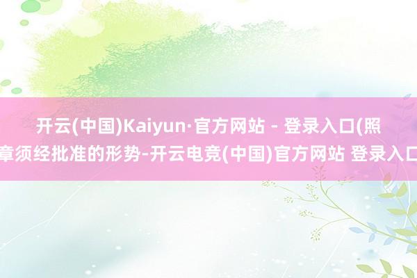 开云(中国)Kaiyun·官方网站 - 登录入口(照章须经批准的形势-开云电竞(中国)官方网站 登录入口