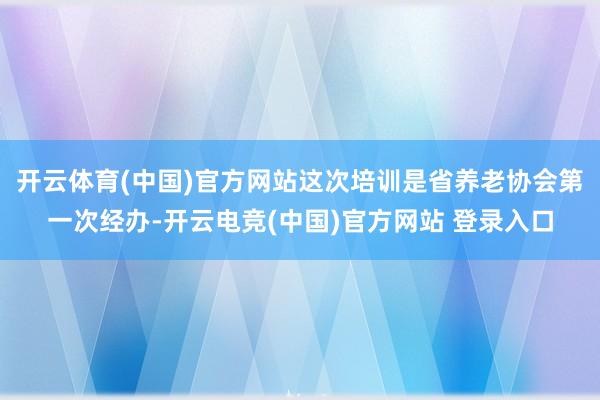 开云体育(中国)官方网站这次培训是省养老协会第一次经办-开云电竞(中国)官方网站 登录入口