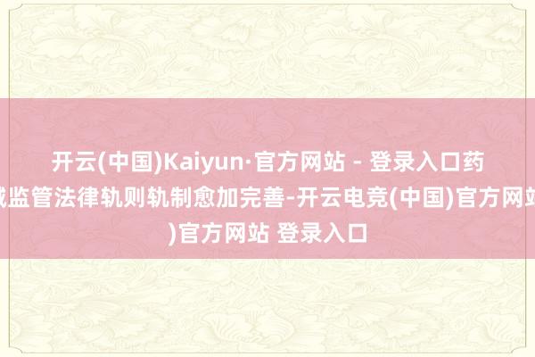 开云(中国)Kaiyun·官方网站 - 登录入口药品医疗器械监管法律轨则轨制愈加完善-开云电竞(中国)官方网站 登录入口