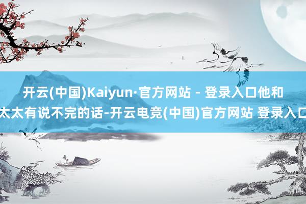 开云(中国)Kaiyun·官方网站 - 登录入口他和太太有说不完的话-开云电竞(中国)官方网站 登录入口