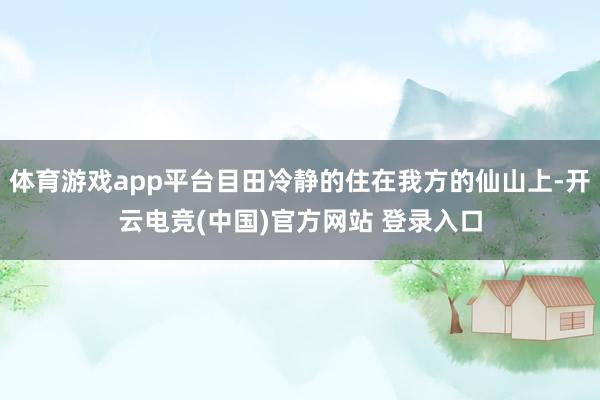 体育游戏app平台目田冷静的住在我方的仙山上-开云电竞(中国)官方网站 登录入口