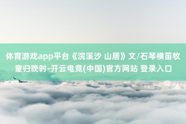 体育游戏app平台《浣溪沙 山居》文/石琴横笛牧童归晚时-开云电竞(中国)官方网站 登录入口