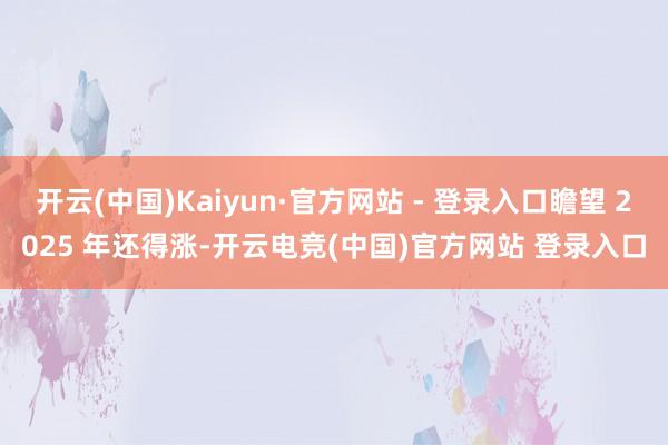 开云(中国)Kaiyun·官方网站 - 登录入口瞻望 2025 年还得涨-开云电竞(中国)官方网站 登录入口