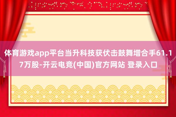 体育游戏app平台当升科技获伏击鼓舞增合手61.17万股-开云电竞(中国)官方网站 登录入口